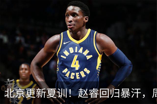 北京更新夏训！赵睿回归暴汗，周琦也归队强化三分！